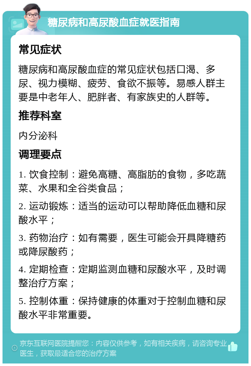 糖尿病和高尿酸血症就医指南 常见症状 糖尿病和高尿酸血症的常见症状包括口渴、多尿、视力模糊、疲劳、食欲不振等。易感人群主要是中老年人、肥胖者、有家族史的人群等。 推荐科室 内分泌科 调理要点 1. 饮食控制：避免高糖、高脂肪的食物，多吃蔬菜、水果和全谷类食品； 2. 运动锻炼：适当的运动可以帮助降低血糖和尿酸水平； 3. 药物治疗：如有需要，医生可能会开具降糖药或降尿酸药； 4. 定期检查：定期监测血糖和尿酸水平，及时调整治疗方案； 5. 控制体重：保持健康的体重对于控制血糖和尿酸水平非常重要。