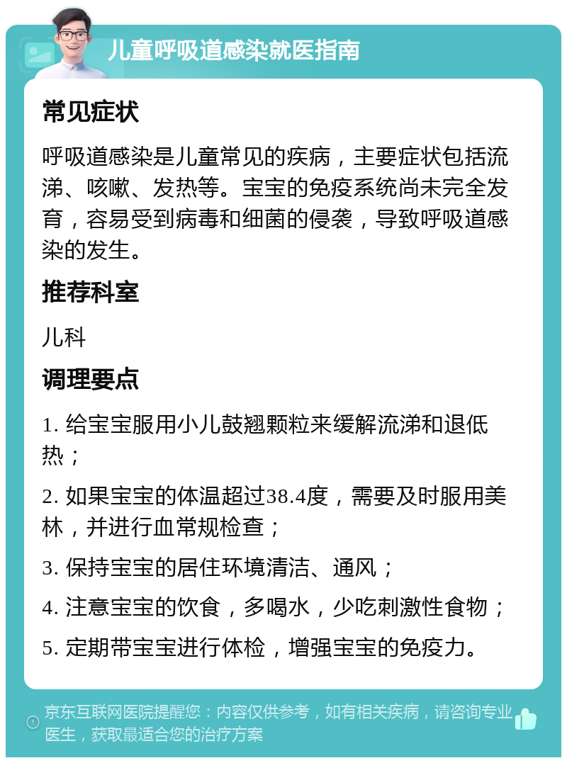 儿童呼吸道感染就医指南 常见症状 呼吸道感染是儿童常见的疾病，主要症状包括流涕、咳嗽、发热等。宝宝的免疫系统尚未完全发育，容易受到病毒和细菌的侵袭，导致呼吸道感染的发生。 推荐科室 儿科 调理要点 1. 给宝宝服用小儿鼓翘颗粒来缓解流涕和退低热； 2. 如果宝宝的体温超过38.4度，需要及时服用美林，并进行血常规检查； 3. 保持宝宝的居住环境清洁、通风； 4. 注意宝宝的饮食，多喝水，少吃刺激性食物； 5. 定期带宝宝进行体检，增强宝宝的免疫力。