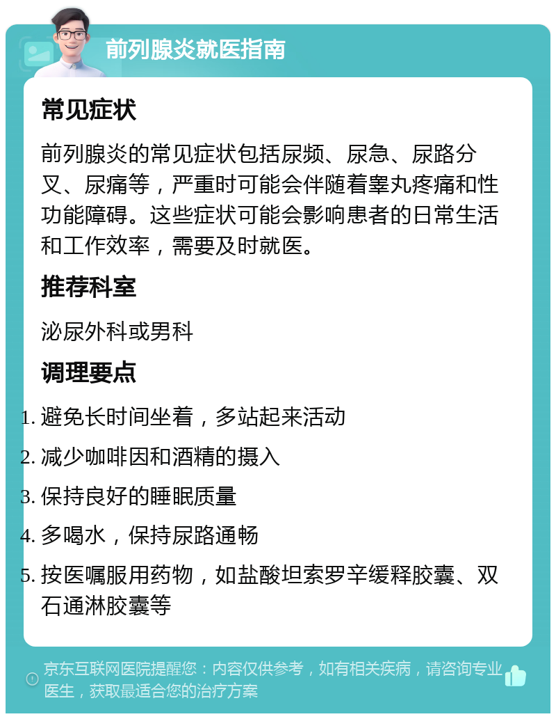 前列腺炎就医指南 常见症状 前列腺炎的常见症状包括尿频、尿急、尿路分叉、尿痛等，严重时可能会伴随着睾丸疼痛和性功能障碍。这些症状可能会影响患者的日常生活和工作效率，需要及时就医。 推荐科室 泌尿外科或男科 调理要点 避免长时间坐着，多站起来活动 减少咖啡因和酒精的摄入 保持良好的睡眠质量 多喝水，保持尿路通畅 按医嘱服用药物，如盐酸坦索罗辛缓释胶囊、双石通淋胶囊等