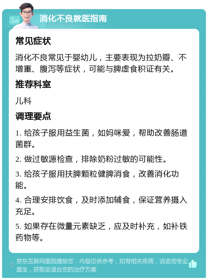 消化不良就医指南 常见症状 消化不良常见于婴幼儿，主要表现为拉奶瓣、不增重、腹泻等症状，可能与脾虚食积证有关。 推荐科室 儿科 调理要点 1. 给孩子服用益生菌，如妈咪爱，帮助改善肠道菌群。 2. 做过敏源检查，排除奶粉过敏的可能性。 3. 给孩子服用扶脾颗粒健脾消食，改善消化功能。 4. 合理安排饮食，及时添加辅食，保证营养摄入充足。 5. 如果存在微量元素缺乏，应及时补充，如补铁药物等。