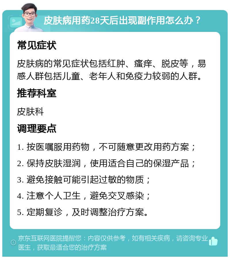 皮肤病用药28天后出现副作用怎么办？ 常见症状 皮肤病的常见症状包括红肿、瘙痒、脱皮等，易感人群包括儿童、老年人和免疫力较弱的人群。 推荐科室 皮肤科 调理要点 1. 按医嘱服用药物，不可随意更改用药方案； 2. 保持皮肤湿润，使用适合自己的保湿产品； 3. 避免接触可能引起过敏的物质； 4. 注意个人卫生，避免交叉感染； 5. 定期复诊，及时调整治疗方案。