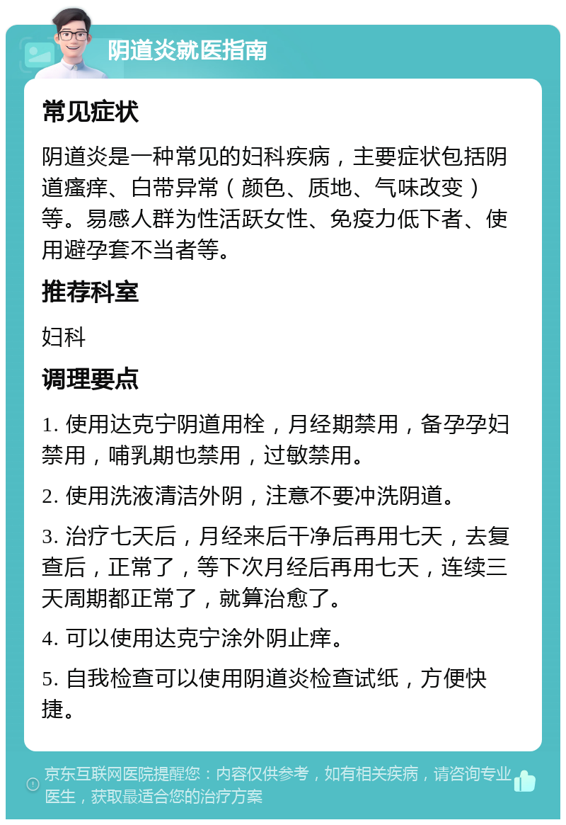 阴道炎就医指南 常见症状 阴道炎是一种常见的妇科疾病，主要症状包括阴道瘙痒、白带异常（颜色、质地、气味改变）等。易感人群为性活跃女性、免疫力低下者、使用避孕套不当者等。 推荐科室 妇科 调理要点 1. 使用达克宁阴道用栓，月经期禁用，备孕孕妇禁用，哺乳期也禁用，过敏禁用。 2. 使用洗液清洁外阴，注意不要冲洗阴道。 3. 治疗七天后，月经来后干净后再用七天，去复查后，正常了，等下次月经后再用七天，连续三天周期都正常了，就算治愈了。 4. 可以使用达克宁涂外阴止痒。 5. 自我检查可以使用阴道炎检查试纸，方便快捷。