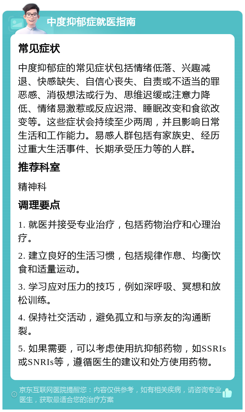 中度抑郁症就医指南 常见症状 中度抑郁症的常见症状包括情绪低落、兴趣减退、快感缺失、自信心丧失、自责或不适当的罪恶感、消极想法或行为、思维迟缓或注意力降低、情绪易激惹或反应迟滞、睡眠改变和食欲改变等。这些症状会持续至少两周，并且影响日常生活和工作能力。易感人群包括有家族史、经历过重大生活事件、长期承受压力等的人群。 推荐科室 精神科 调理要点 1. 就医并接受专业治疗，包括药物治疗和心理治疗。 2. 建立良好的生活习惯，包括规律作息、均衡饮食和适量运动。 3. 学习应对压力的技巧，例如深呼吸、冥想和放松训练。 4. 保持社交活动，避免孤立和与亲友的沟通断裂。 5. 如果需要，可以考虑使用抗抑郁药物，如SSRIs或SNRIs等，遵循医生的建议和处方使用药物。