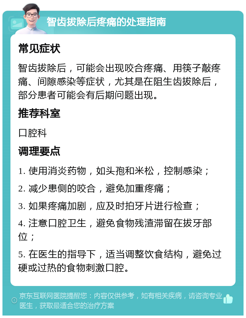 智齿拔除后疼痛的处理指南 常见症状 智齿拔除后，可能会出现咬合疼痛、用筷子敲疼痛、间隙感染等症状，尤其是在阻生齿拔除后，部分患者可能会有后期问题出现。 推荐科室 口腔科 调理要点 1. 使用消炎药物，如头孢和米松，控制感染； 2. 减少患侧的咬合，避免加重疼痛； 3. 如果疼痛加剧，应及时拍牙片进行检查； 4. 注意口腔卫生，避免食物残渣滞留在拔牙部位； 5. 在医生的指导下，适当调整饮食结构，避免过硬或过热的食物刺激口腔。