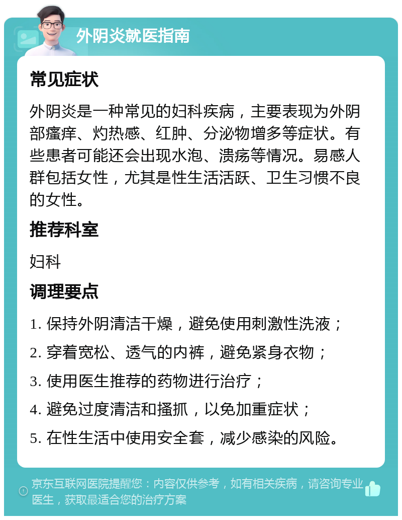 外阴炎就医指南 常见症状 外阴炎是一种常见的妇科疾病，主要表现为外阴部瘙痒、灼热感、红肿、分泌物增多等症状。有些患者可能还会出现水泡、溃疡等情况。易感人群包括女性，尤其是性生活活跃、卫生习惯不良的女性。 推荐科室 妇科 调理要点 1. 保持外阴清洁干燥，避免使用刺激性洗液； 2. 穿着宽松、透气的内裤，避免紧身衣物； 3. 使用医生推荐的药物进行治疗； 4. 避免过度清洁和搔抓，以免加重症状； 5. 在性生活中使用安全套，减少感染的风险。