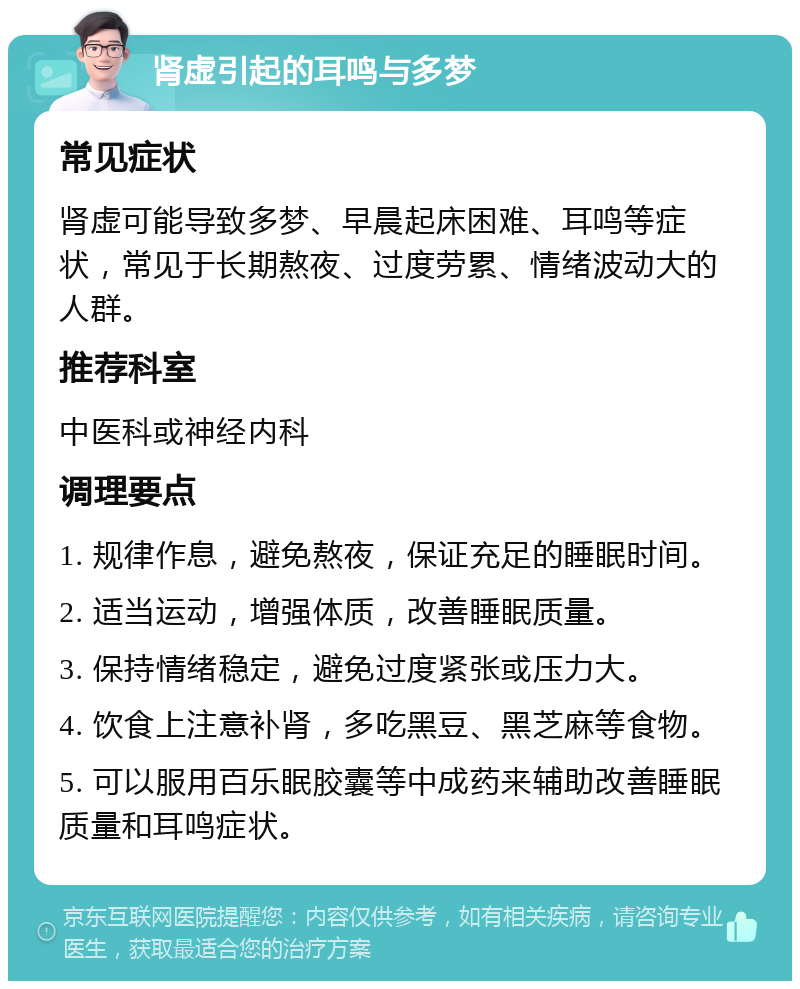 肾虚引起的耳鸣与多梦 常见症状 肾虚可能导致多梦、早晨起床困难、耳鸣等症状，常见于长期熬夜、过度劳累、情绪波动大的人群。 推荐科室 中医科或神经内科 调理要点 1. 规律作息，避免熬夜，保证充足的睡眠时间。 2. 适当运动，增强体质，改善睡眠质量。 3. 保持情绪稳定，避免过度紧张或压力大。 4. 饮食上注意补肾，多吃黑豆、黑芝麻等食物。 5. 可以服用百乐眠胶囊等中成药来辅助改善睡眠质量和耳鸣症状。