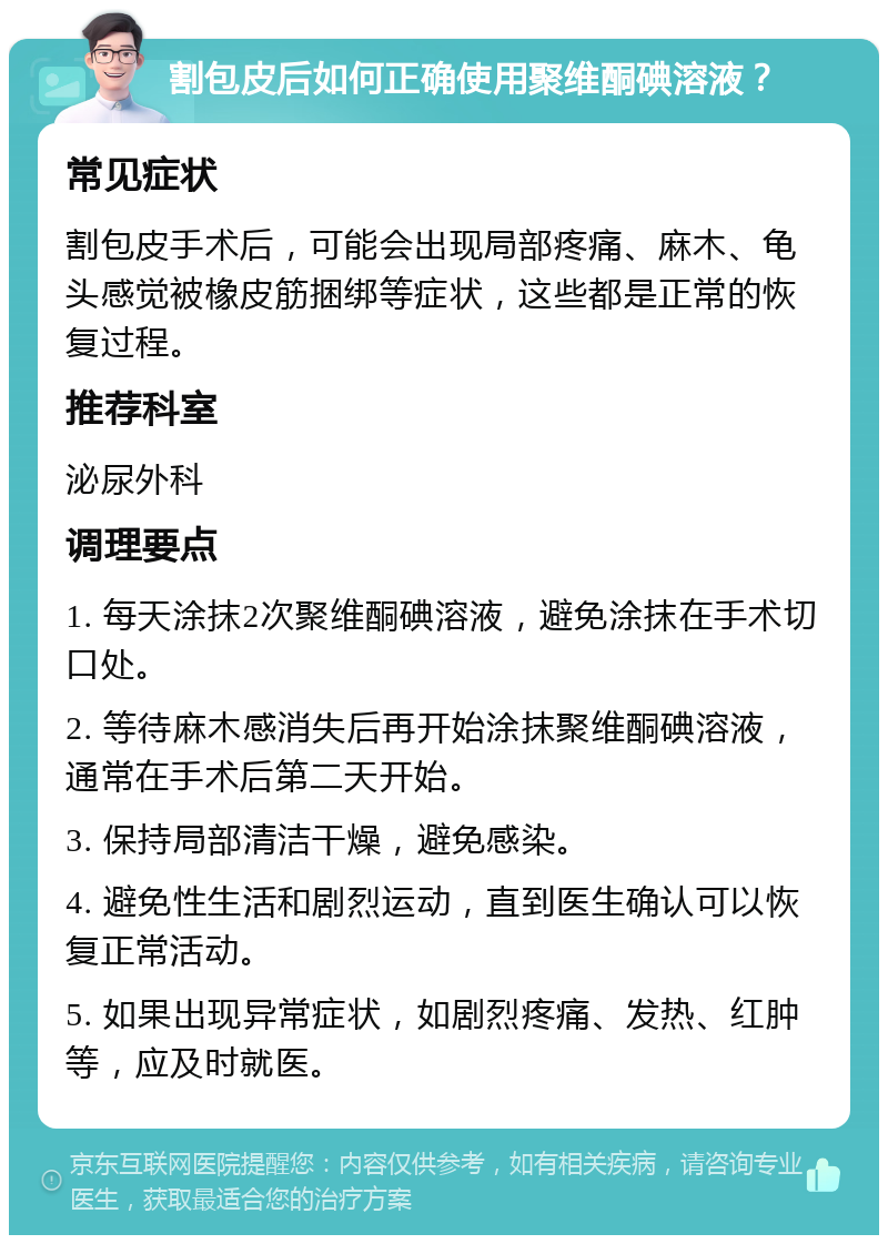 割包皮后如何正确使用聚维酮碘溶液？ 常见症状 割包皮手术后，可能会出现局部疼痛、麻木、龟头感觉被橡皮筋捆绑等症状，这些都是正常的恢复过程。 推荐科室 泌尿外科 调理要点 1. 每天涂抹2次聚维酮碘溶液，避免涂抹在手术切口处。 2. 等待麻木感消失后再开始涂抹聚维酮碘溶液，通常在手术后第二天开始。 3. 保持局部清洁干燥，避免感染。 4. 避免性生活和剧烈运动，直到医生确认可以恢复正常活动。 5. 如果出现异常症状，如剧烈疼痛、发热、红肿等，应及时就医。