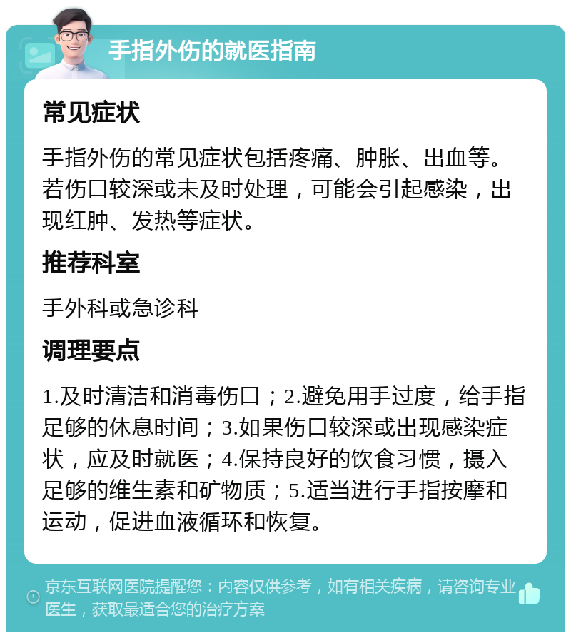 手指外伤的就医指南 常见症状 手指外伤的常见症状包括疼痛、肿胀、出血等。若伤口较深或未及时处理，可能会引起感染，出现红肿、发热等症状。 推荐科室 手外科或急诊科 调理要点 1.及时清洁和消毒伤口；2.避免用手过度，给手指足够的休息时间；3.如果伤口较深或出现感染症状，应及时就医；4.保持良好的饮食习惯，摄入足够的维生素和矿物质；5.适当进行手指按摩和运动，促进血液循环和恢复。