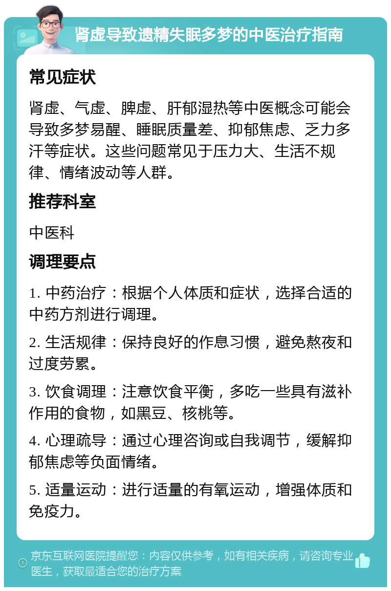 肾虚导致遗精失眠多梦的中医治疗指南 常见症状 肾虚、气虚、脾虚、肝郁湿热等中医概念可能会导致多梦易醒、睡眠质量差、抑郁焦虑、乏力多汗等症状。这些问题常见于压力大、生活不规律、情绪波动等人群。 推荐科室 中医科 调理要点 1. 中药治疗：根据个人体质和症状，选择合适的中药方剂进行调理。 2. 生活规律：保持良好的作息习惯，避免熬夜和过度劳累。 3. 饮食调理：注意饮食平衡，多吃一些具有滋补作用的食物，如黑豆、核桃等。 4. 心理疏导：通过心理咨询或自我调节，缓解抑郁焦虑等负面情绪。 5. 适量运动：进行适量的有氧运动，增强体质和免疫力。