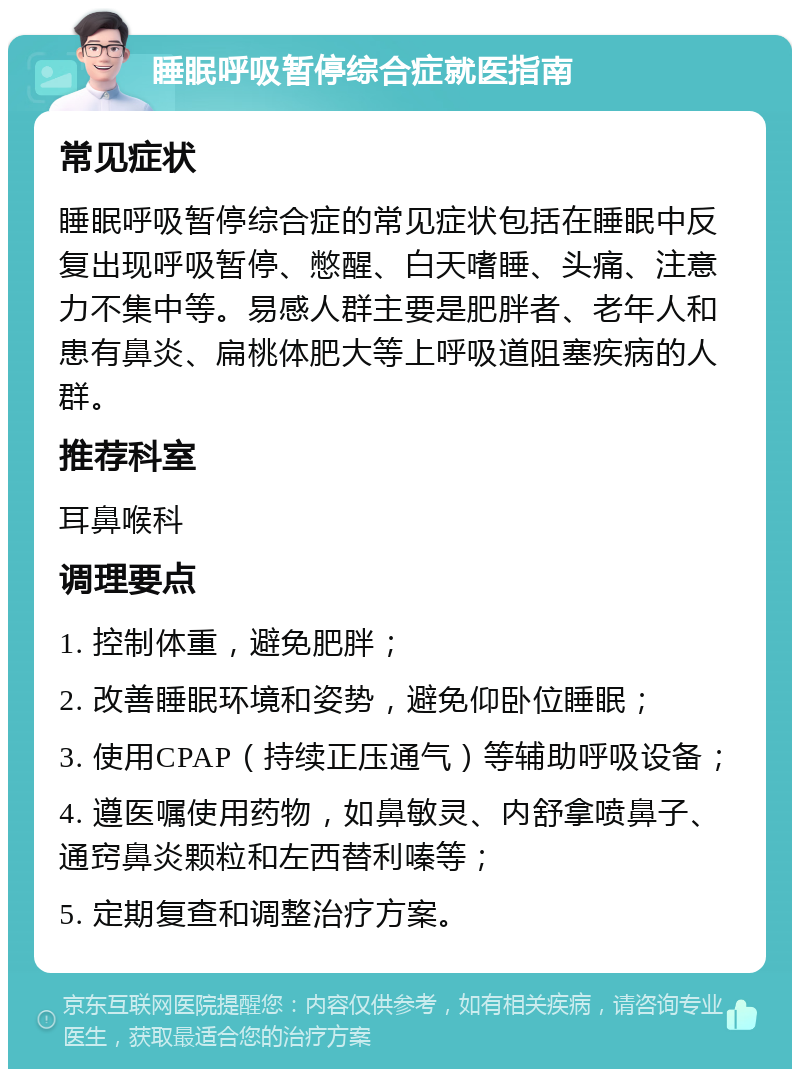 睡眠呼吸暂停综合症就医指南 常见症状 睡眠呼吸暂停综合症的常见症状包括在睡眠中反复出现呼吸暂停、憋醒、白天嗜睡、头痛、注意力不集中等。易感人群主要是肥胖者、老年人和患有鼻炎、扁桃体肥大等上呼吸道阻塞疾病的人群。 推荐科室 耳鼻喉科 调理要点 1. 控制体重，避免肥胖； 2. 改善睡眠环境和姿势，避免仰卧位睡眠； 3. 使用CPAP（持续正压通气）等辅助呼吸设备； 4. 遵医嘱使用药物，如鼻敏灵、内舒拿喷鼻子、通窍鼻炎颗粒和左西替利嗪等； 5. 定期复查和调整治疗方案。