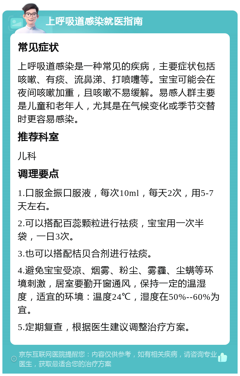 上呼吸道感染就医指南 常见症状 上呼吸道感染是一种常见的疾病，主要症状包括咳嗽、有痰、流鼻涕、打喷嚏等。宝宝可能会在夜间咳嗽加重，且咳嗽不易缓解。易感人群主要是儿童和老年人，尤其是在气候变化或季节交替时更容易感染。 推荐科室 儿科 调理要点 1.口服金振口服液，每次10ml，每天2次，用5-7天左右。 2.可以搭配百蕊颗粒进行祛痰，宝宝用一次半袋，一日3次。 3.也可以搭配桔贝合剂进行祛痰。 4.避免宝宝受凉、烟雾、粉尘、雾霾、尘螨等环境刺激，居室要勤开窗通风，保持一定的温湿度，适宜的环境：温度24℃，湿度在50%--60%为宜。 5.定期复查，根据医生建议调整治疗方案。