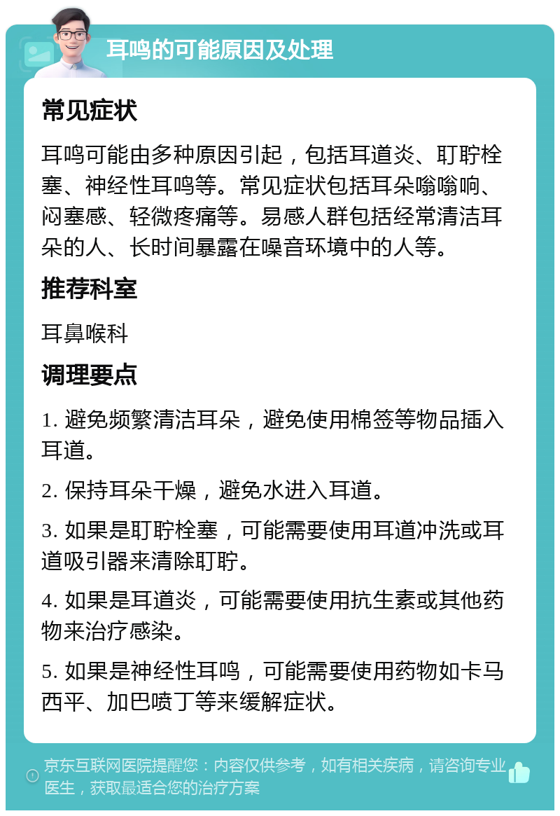 耳鸣的可能原因及处理 常见症状 耳鸣可能由多种原因引起，包括耳道炎、耵聍栓塞、神经性耳鸣等。常见症状包括耳朵嗡嗡响、闷塞感、轻微疼痛等。易感人群包括经常清洁耳朵的人、长时间暴露在噪音环境中的人等。 推荐科室 耳鼻喉科 调理要点 1. 避免频繁清洁耳朵，避免使用棉签等物品插入耳道。 2. 保持耳朵干燥，避免水进入耳道。 3. 如果是耵聍栓塞，可能需要使用耳道冲洗或耳道吸引器来清除耵聍。 4. 如果是耳道炎，可能需要使用抗生素或其他药物来治疗感染。 5. 如果是神经性耳鸣，可能需要使用药物如卡马西平、加巴喷丁等来缓解症状。