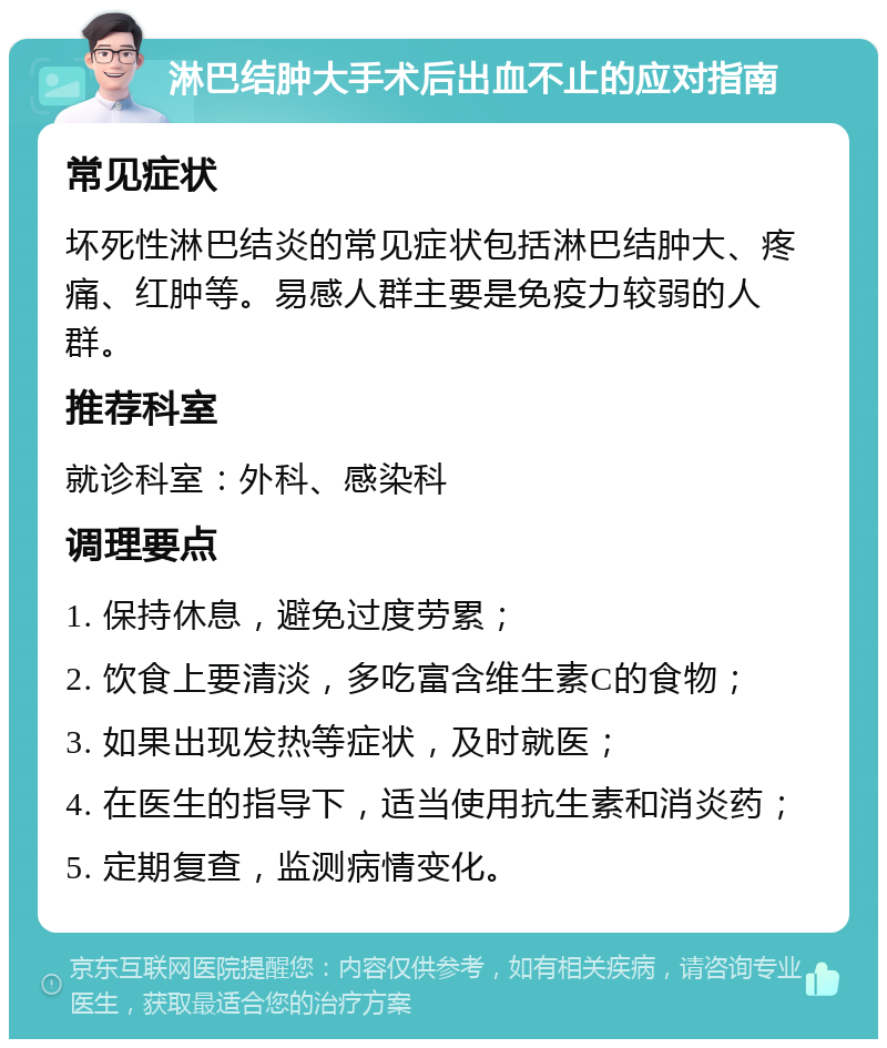 淋巴结肿大手术后出血不止的应对指南 常见症状 坏死性淋巴结炎的常见症状包括淋巴结肿大、疼痛、红肿等。易感人群主要是免疫力较弱的人群。 推荐科室 就诊科室：外科、感染科 调理要点 1. 保持休息，避免过度劳累； 2. 饮食上要清淡，多吃富含维生素C的食物； 3. 如果出现发热等症状，及时就医； 4. 在医生的指导下，适当使用抗生素和消炎药； 5. 定期复查，监测病情变化。