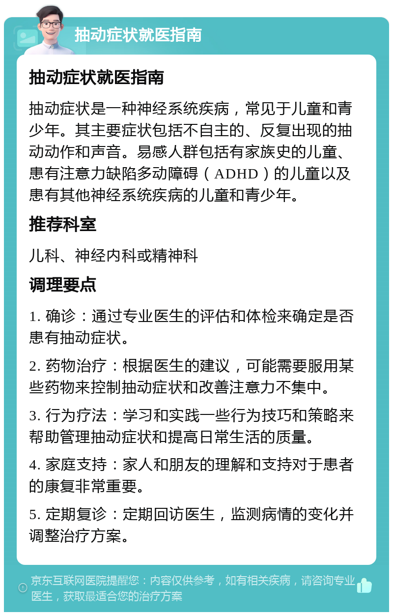 抽动症状就医指南 抽动症状就医指南 抽动症状是一种神经系统疾病，常见于儿童和青少年。其主要症状包括不自主的、反复出现的抽动动作和声音。易感人群包括有家族史的儿童、患有注意力缺陷多动障碍（ADHD）的儿童以及患有其他神经系统疾病的儿童和青少年。 推荐科室 儿科、神经内科或精神科 调理要点 1. 确诊：通过专业医生的评估和体检来确定是否患有抽动症状。 2. 药物治疗：根据医生的建议，可能需要服用某些药物来控制抽动症状和改善注意力不集中。 3. 行为疗法：学习和实践一些行为技巧和策略来帮助管理抽动症状和提高日常生活的质量。 4. 家庭支持：家人和朋友的理解和支持对于患者的康复非常重要。 5. 定期复诊：定期回访医生，监测病情的变化并调整治疗方案。