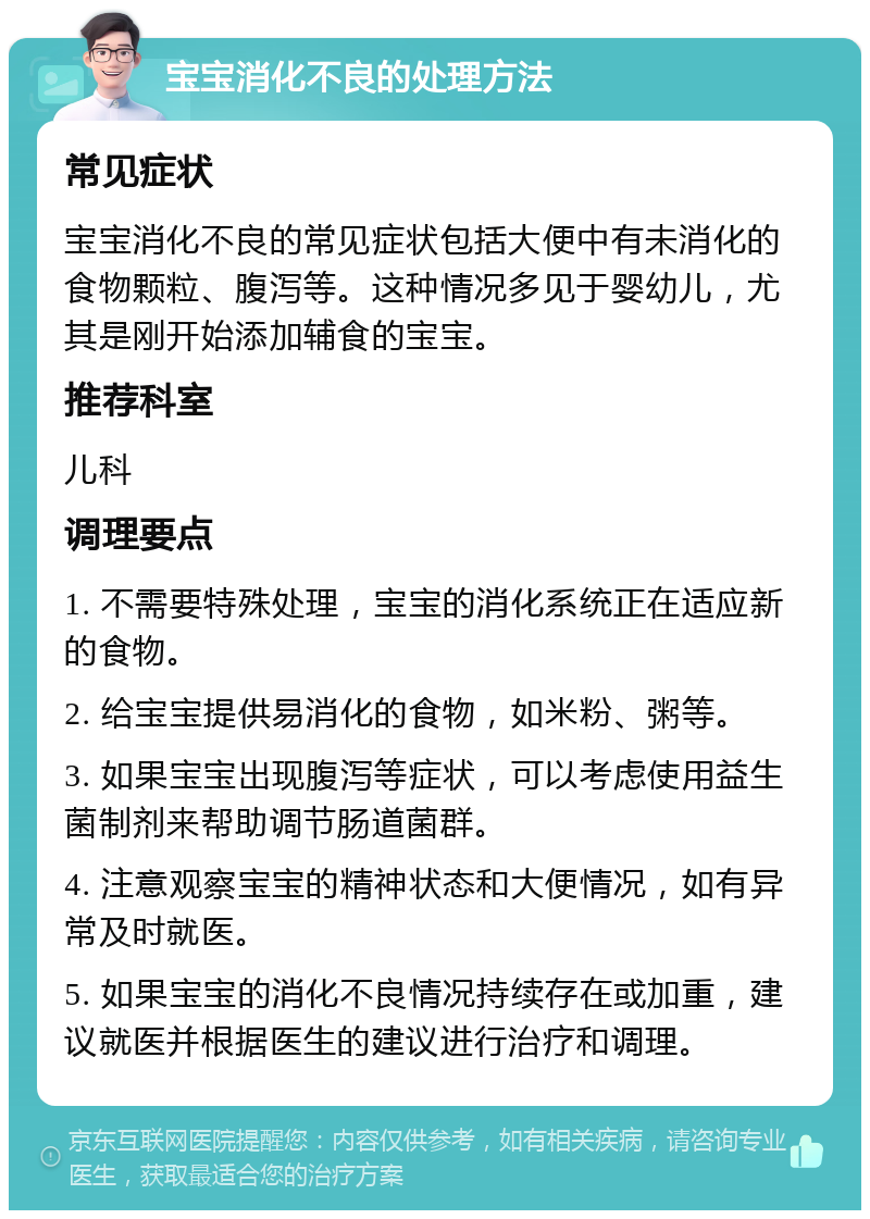 宝宝消化不良的处理方法 常见症状 宝宝消化不良的常见症状包括大便中有未消化的食物颗粒、腹泻等。这种情况多见于婴幼儿，尤其是刚开始添加辅食的宝宝。 推荐科室 儿科 调理要点 1. 不需要特殊处理，宝宝的消化系统正在适应新的食物。 2. 给宝宝提供易消化的食物，如米粉、粥等。 3. 如果宝宝出现腹泻等症状，可以考虑使用益生菌制剂来帮助调节肠道菌群。 4. 注意观察宝宝的精神状态和大便情况，如有异常及时就医。 5. 如果宝宝的消化不良情况持续存在或加重，建议就医并根据医生的建议进行治疗和调理。