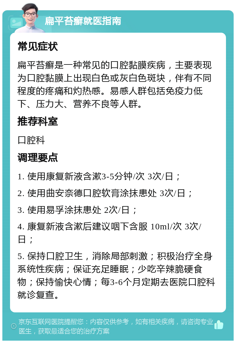 扁平苔癣就医指南 常见症状 扁平苔癣是一种常见的口腔黏膜疾病，主要表现为口腔黏膜上出现白色或灰白色斑块，伴有不同程度的疼痛和灼热感。易感人群包括免疫力低下、压力大、营养不良等人群。 推荐科室 口腔科 调理要点 1. 使用康复新液含漱3-5分钟/次 3次/日； 2. 使用曲安奈德口腔软膏涂抹患处 3次/日； 3. 使用易孚涂抹患处 2次/日； 4. 康复新液含漱后建议咽下含服 10ml/次 3次/日； 5. 保持口腔卫生，消除局部刺激；积极治疗全身系统性疾病；保证充足睡眠；少吃辛辣脆硬食物；保持愉快心情；每3-6个月定期去医院口腔科就诊复查。