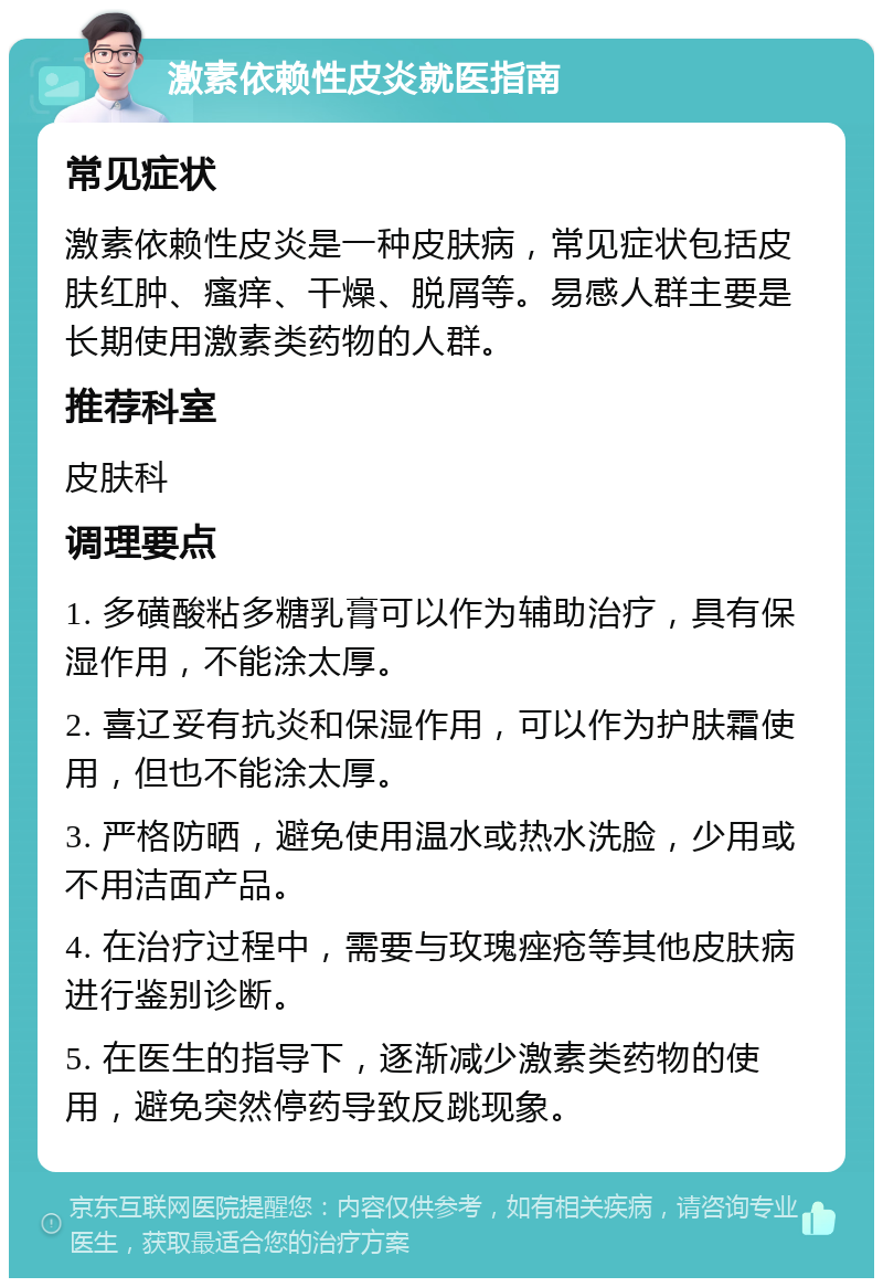 激素依赖性皮炎就医指南 常见症状 激素依赖性皮炎是一种皮肤病，常见症状包括皮肤红肿、瘙痒、干燥、脱屑等。易感人群主要是长期使用激素类药物的人群。 推荐科室 皮肤科 调理要点 1. 多磺酸粘多糖乳膏可以作为辅助治疗，具有保湿作用，不能涂太厚。 2. 喜辽妥有抗炎和保湿作用，可以作为护肤霜使用，但也不能涂太厚。 3. 严格防晒，避免使用温水或热水洗脸，少用或不用洁面产品。 4. 在治疗过程中，需要与玫瑰痤疮等其他皮肤病进行鉴别诊断。 5. 在医生的指导下，逐渐减少激素类药物的使用，避免突然停药导致反跳现象。