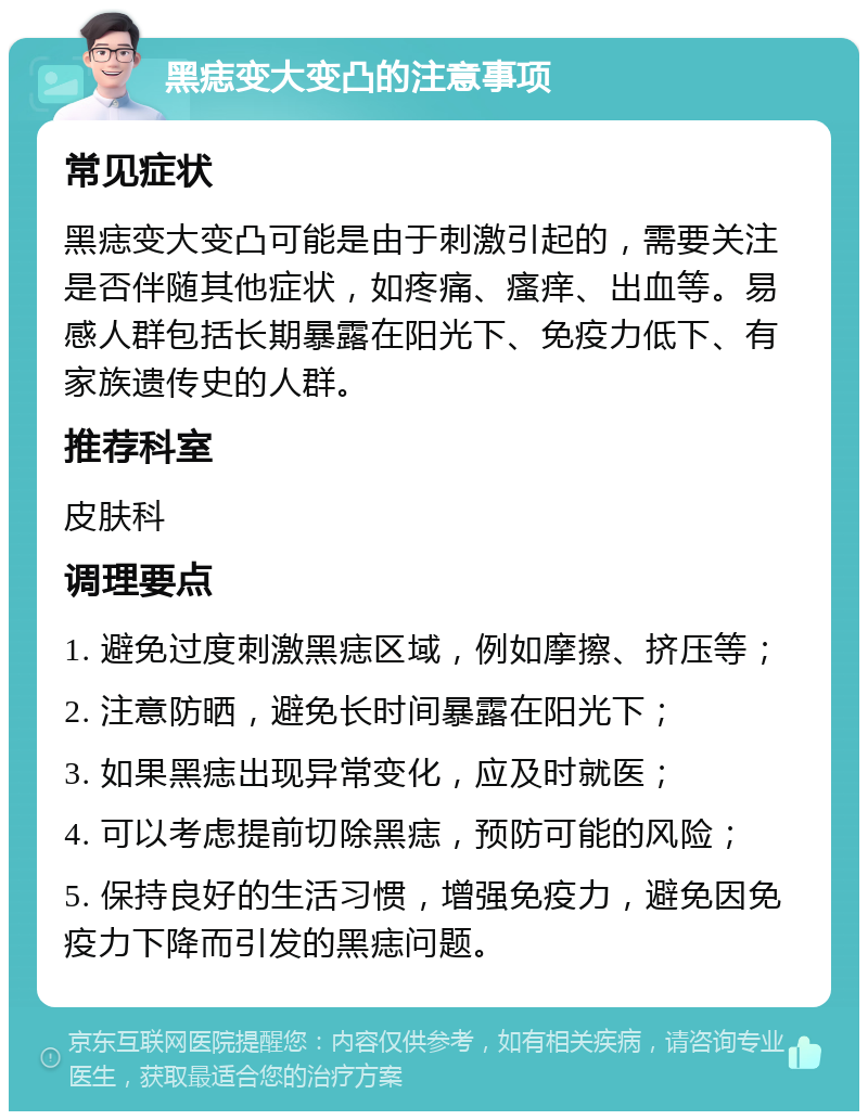 黑痣变大变凸的注意事项 常见症状 黑痣变大变凸可能是由于刺激引起的，需要关注是否伴随其他症状，如疼痛、瘙痒、出血等。易感人群包括长期暴露在阳光下、免疫力低下、有家族遗传史的人群。 推荐科室 皮肤科 调理要点 1. 避免过度刺激黑痣区域，例如摩擦、挤压等； 2. 注意防晒，避免长时间暴露在阳光下； 3. 如果黑痣出现异常变化，应及时就医； 4. 可以考虑提前切除黑痣，预防可能的风险； 5. 保持良好的生活习惯，增强免疫力，避免因免疫力下降而引发的黑痣问题。