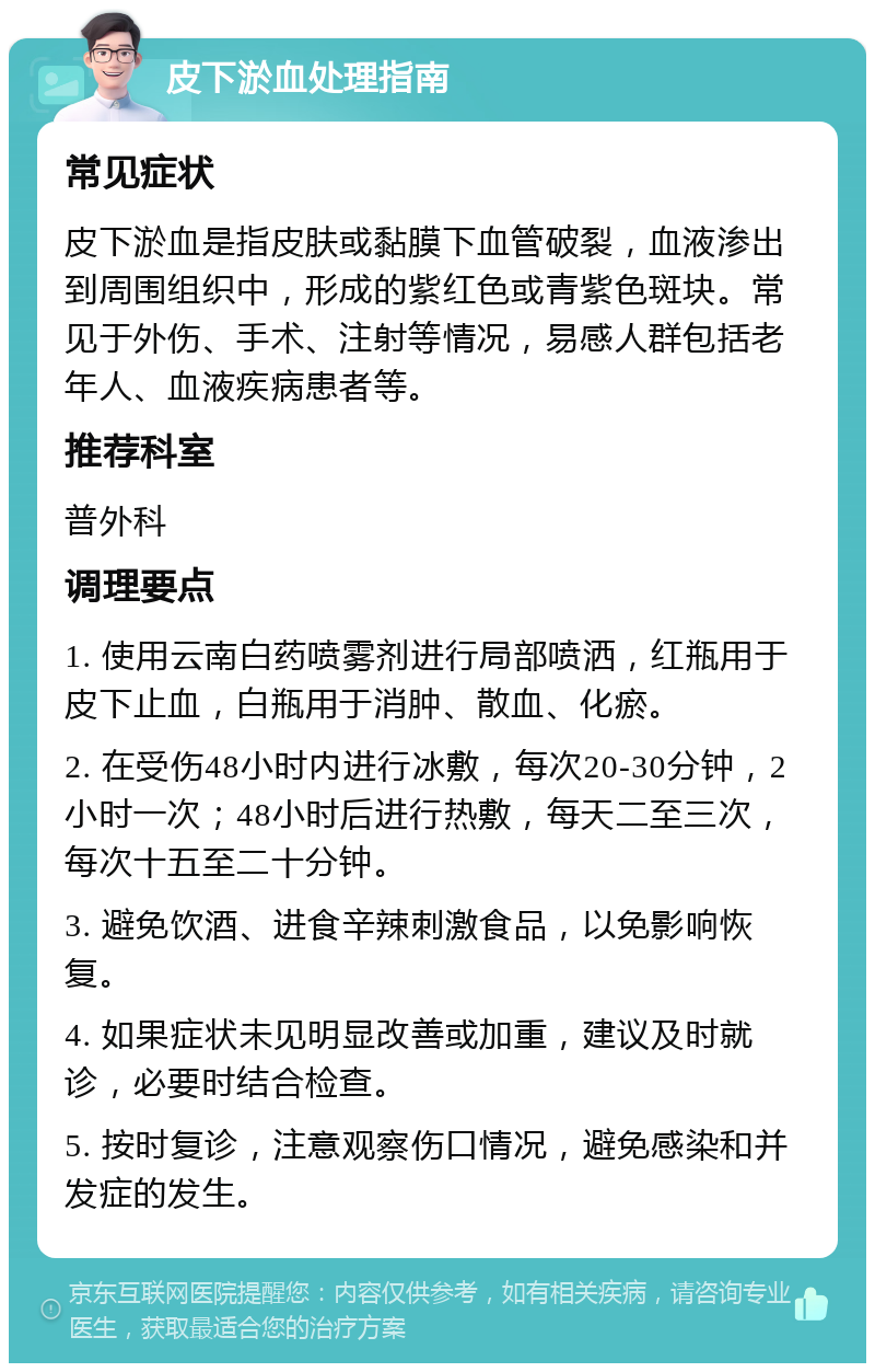 皮下淤血处理指南 常见症状 皮下淤血是指皮肤或黏膜下血管破裂，血液渗出到周围组织中，形成的紫红色或青紫色斑块。常见于外伤、手术、注射等情况，易感人群包括老年人、血液疾病患者等。 推荐科室 普外科 调理要点 1. 使用云南白药喷雾剂进行局部喷洒，红瓶用于皮下止血，白瓶用于消肿、散血、化瘀。 2. 在受伤48小时内进行冰敷，每次20-30分钟，2小时一次；48小时后进行热敷，每天二至三次，每次十五至二十分钟。 3. 避免饮酒、进食辛辣刺激食品，以免影响恢复。 4. 如果症状未见明显改善或加重，建议及时就诊，必要时结合检查。 5. 按时复诊，注意观察伤口情况，避免感染和并发症的发生。