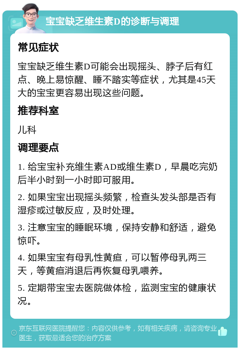 宝宝缺乏维生素D的诊断与调理 常见症状 宝宝缺乏维生素D可能会出现摇头、脖子后有红点、晚上易惊醒、睡不踏实等症状，尤其是45天大的宝宝更容易出现这些问题。 推荐科室 儿科 调理要点 1. 给宝宝补充维生素AD或维生素D，早晨吃完奶后半小时到一小时即可服用。 2. 如果宝宝出现摇头频繁，检查头发头部是否有湿疹或过敏反应，及时处理。 3. 注意宝宝的睡眠环境，保持安静和舒适，避免惊吓。 4. 如果宝宝有母乳性黄疸，可以暂停母乳两三天，等黄疸消退后再恢复母乳喂养。 5. 定期带宝宝去医院做体检，监测宝宝的健康状况。