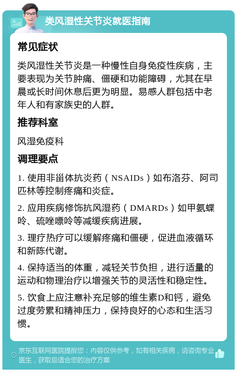 类风湿性关节炎就医指南 常见症状 类风湿性关节炎是一种慢性自身免疫性疾病，主要表现为关节肿痛、僵硬和功能障碍，尤其在早晨或长时间休息后更为明显。易感人群包括中老年人和有家族史的人群。 推荐科室 风湿免疫科 调理要点 1. 使用非甾体抗炎药（NSAIDs）如布洛芬、阿司匹林等控制疼痛和炎症。 2. 应用疾病修饰抗风湿药（DMARDs）如甲氨蝶呤、硫唑嘌呤等减缓疾病进展。 3. 理疗热疗可以缓解疼痛和僵硬，促进血液循环和新陈代谢。 4. 保持适当的体重，减轻关节负担，进行适量的运动和物理治疗以增强关节的灵活性和稳定性。 5. 饮食上应注意补充足够的维生素D和钙，避免过度劳累和精神压力，保持良好的心态和生活习惯。