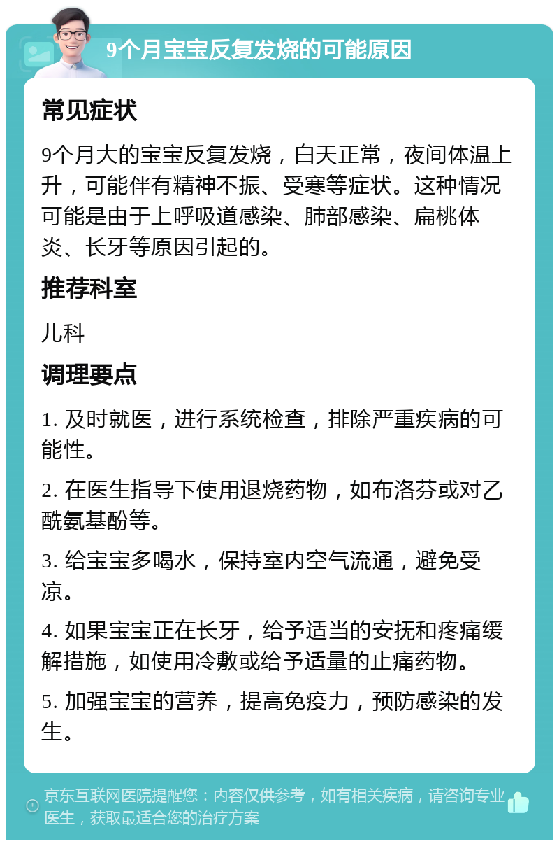 9个月宝宝反复发烧的可能原因 常见症状 9个月大的宝宝反复发烧，白天正常，夜间体温上升，可能伴有精神不振、受寒等症状。这种情况可能是由于上呼吸道感染、肺部感染、扁桃体炎、长牙等原因引起的。 推荐科室 儿科 调理要点 1. 及时就医，进行系统检查，排除严重疾病的可能性。 2. 在医生指导下使用退烧药物，如布洛芬或对乙酰氨基酚等。 3. 给宝宝多喝水，保持室内空气流通，避免受凉。 4. 如果宝宝正在长牙，给予适当的安抚和疼痛缓解措施，如使用冷敷或给予适量的止痛药物。 5. 加强宝宝的营养，提高免疫力，预防感染的发生。