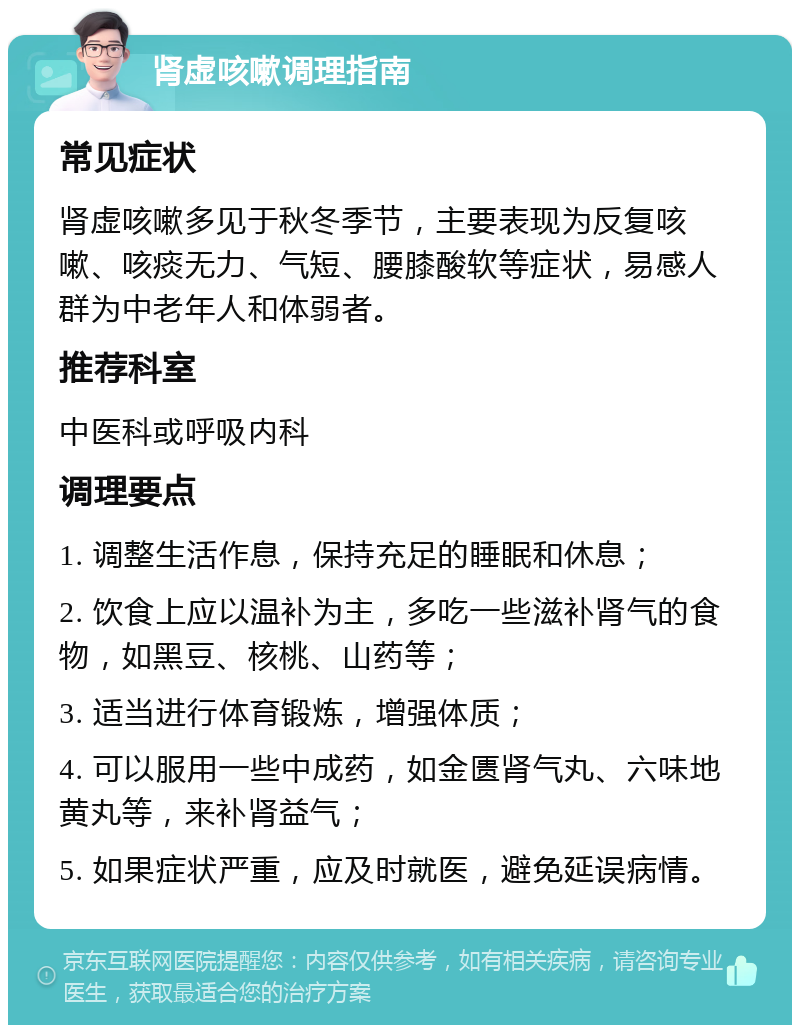 肾虚咳嗽调理指南 常见症状 肾虚咳嗽多见于秋冬季节，主要表现为反复咳嗽、咳痰无力、气短、腰膝酸软等症状，易感人群为中老年人和体弱者。 推荐科室 中医科或呼吸内科 调理要点 1. 调整生活作息，保持充足的睡眠和休息； 2. 饮食上应以温补为主，多吃一些滋补肾气的食物，如黑豆、核桃、山药等； 3. 适当进行体育锻炼，增强体质； 4. 可以服用一些中成药，如金匮肾气丸、六味地黄丸等，来补肾益气； 5. 如果症状严重，应及时就医，避免延误病情。