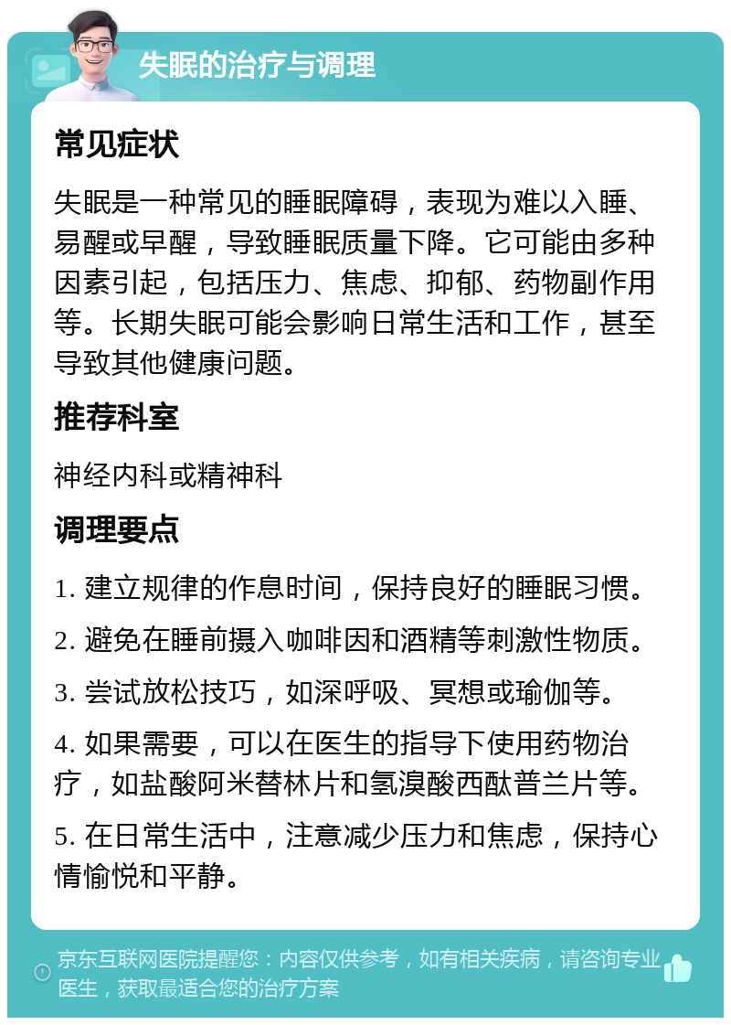 失眠的治疗与调理 常见症状 失眠是一种常见的睡眠障碍，表现为难以入睡、易醒或早醒，导致睡眠质量下降。它可能由多种因素引起，包括压力、焦虑、抑郁、药物副作用等。长期失眠可能会影响日常生活和工作，甚至导致其他健康问题。 推荐科室 神经内科或精神科 调理要点 1. 建立规律的作息时间，保持良好的睡眠习惯。 2. 避免在睡前摄入咖啡因和酒精等刺激性物质。 3. 尝试放松技巧，如深呼吸、冥想或瑜伽等。 4. 如果需要，可以在医生的指导下使用药物治疗，如盐酸阿米替林片和氢溴酸西酞普兰片等。 5. 在日常生活中，注意减少压力和焦虑，保持心情愉悦和平静。