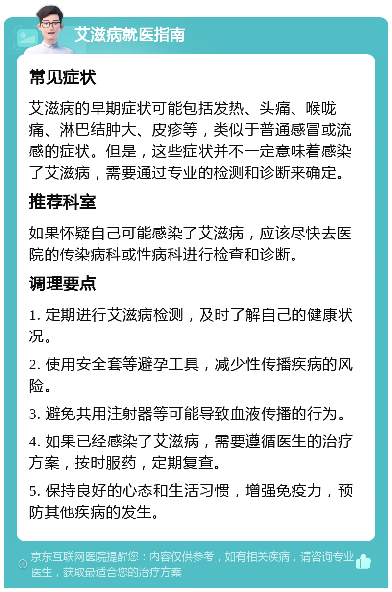 艾滋病就医指南 常见症状 艾滋病的早期症状可能包括发热、头痛、喉咙痛、淋巴结肿大、皮疹等，类似于普通感冒或流感的症状。但是，这些症状并不一定意味着感染了艾滋病，需要通过专业的检测和诊断来确定。 推荐科室 如果怀疑自己可能感染了艾滋病，应该尽快去医院的传染病科或性病科进行检查和诊断。 调理要点 1. 定期进行艾滋病检测，及时了解自己的健康状况。 2. 使用安全套等避孕工具，减少性传播疾病的风险。 3. 避免共用注射器等可能导致血液传播的行为。 4. 如果已经感染了艾滋病，需要遵循医生的治疗方案，按时服药，定期复查。 5. 保持良好的心态和生活习惯，增强免疫力，预防其他疾病的发生。