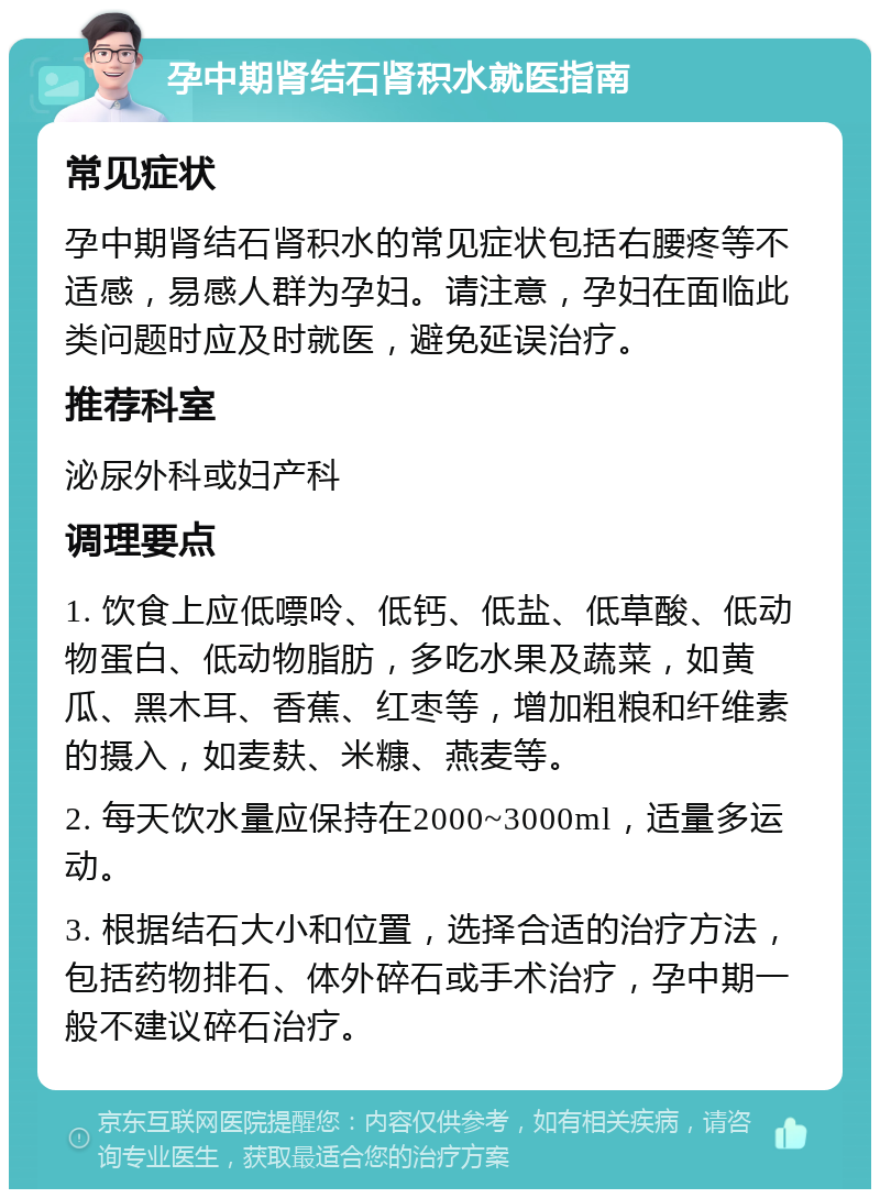 孕中期肾结石肾积水就医指南 常见症状 孕中期肾结石肾积水的常见症状包括右腰疼等不适感，易感人群为孕妇。请注意，孕妇在面临此类问题时应及时就医，避免延误治疗。 推荐科室 泌尿外科或妇产科 调理要点 1. 饮食上应低嘌呤、低钙、低盐、低草酸、低动物蛋白、低动物脂肪，多吃水果及蔬菜，如黄瓜、黑木耳、香蕉、红枣等，增加粗粮和纤维素的摄入，如麦麸、米糠、燕麦等。 2. 每天饮水量应保持在2000~3000ml，适量多运动。 3. 根据结石大小和位置，选择合适的治疗方法，包括药物排石、体外碎石或手术治疗，孕中期一般不建议碎石治疗。