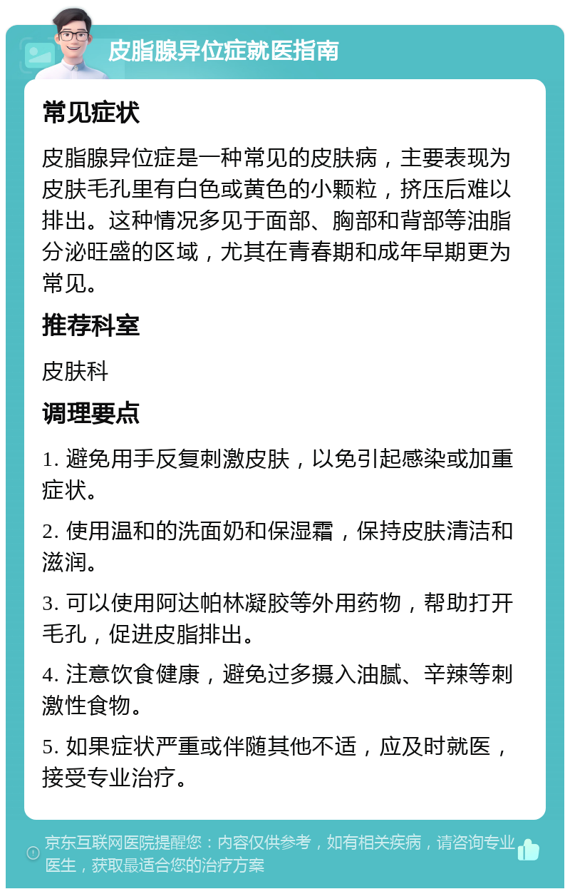 皮脂腺异位症就医指南 常见症状 皮脂腺异位症是一种常见的皮肤病，主要表现为皮肤毛孔里有白色或黄色的小颗粒，挤压后难以排出。这种情况多见于面部、胸部和背部等油脂分泌旺盛的区域，尤其在青春期和成年早期更为常见。 推荐科室 皮肤科 调理要点 1. 避免用手反复刺激皮肤，以免引起感染或加重症状。 2. 使用温和的洗面奶和保湿霜，保持皮肤清洁和滋润。 3. 可以使用阿达帕林凝胶等外用药物，帮助打开毛孔，促进皮脂排出。 4. 注意饮食健康，避免过多摄入油腻、辛辣等刺激性食物。 5. 如果症状严重或伴随其他不适，应及时就医，接受专业治疗。