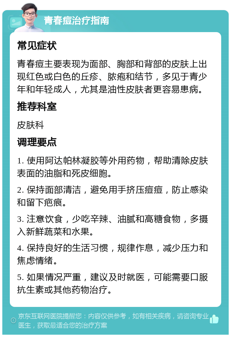 青春痘治疗指南 常见症状 青春痘主要表现为面部、胸部和背部的皮肤上出现红色或白色的丘疹、脓疱和结节，多见于青少年和年轻成人，尤其是油性皮肤者更容易患病。 推荐科室 皮肤科 调理要点 1. 使用阿达帕林凝胶等外用药物，帮助清除皮肤表面的油脂和死皮细胞。 2. 保持面部清洁，避免用手挤压痘痘，防止感染和留下疤痕。 3. 注意饮食，少吃辛辣、油腻和高糖食物，多摄入新鲜蔬菜和水果。 4. 保持良好的生活习惯，规律作息，减少压力和焦虑情绪。 5. 如果情况严重，建议及时就医，可能需要口服抗生素或其他药物治疗。