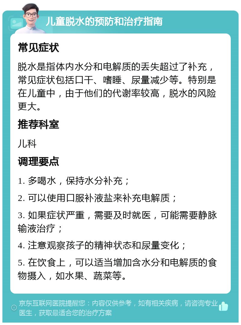 儿童脱水的预防和治疗指南 常见症状 脱水是指体内水分和电解质的丢失超过了补充，常见症状包括口干、嗜睡、尿量减少等。特别是在儿童中，由于他们的代谢率较高，脱水的风险更大。 推荐科室 儿科 调理要点 1. 多喝水，保持水分补充； 2. 可以使用口服补液盐来补充电解质； 3. 如果症状严重，需要及时就医，可能需要静脉输液治疗； 4. 注意观察孩子的精神状态和尿量变化； 5. 在饮食上，可以适当增加含水分和电解质的食物摄入，如水果、蔬菜等。