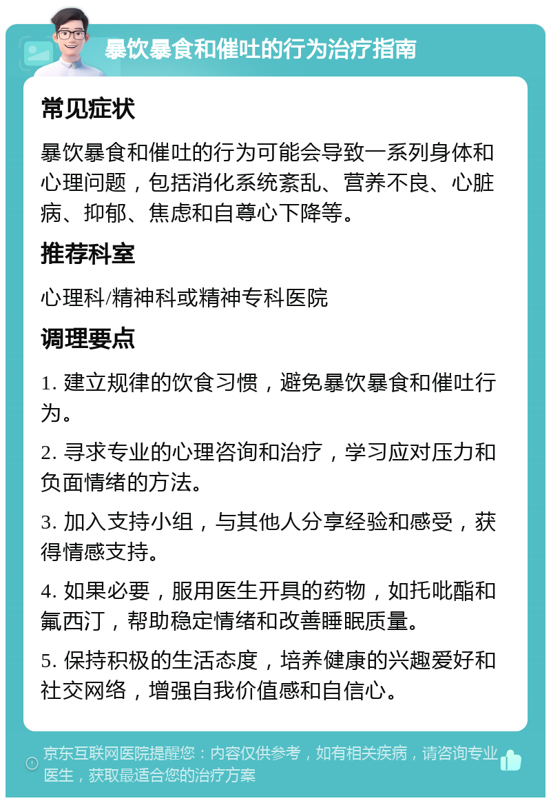 暴饮暴食和催吐的行为治疗指南 常见症状 暴饮暴食和催吐的行为可能会导致一系列身体和心理问题，包括消化系统紊乱、营养不良、心脏病、抑郁、焦虑和自尊心下降等。 推荐科室 心理科/精神科或精神专科医院 调理要点 1. 建立规律的饮食习惯，避免暴饮暴食和催吐行为。 2. 寻求专业的心理咨询和治疗，学习应对压力和负面情绪的方法。 3. 加入支持小组，与其他人分享经验和感受，获得情感支持。 4. 如果必要，服用医生开具的药物，如托吡酯和氟西汀，帮助稳定情绪和改善睡眠质量。 5. 保持积极的生活态度，培养健康的兴趣爱好和社交网络，增强自我价值感和自信心。