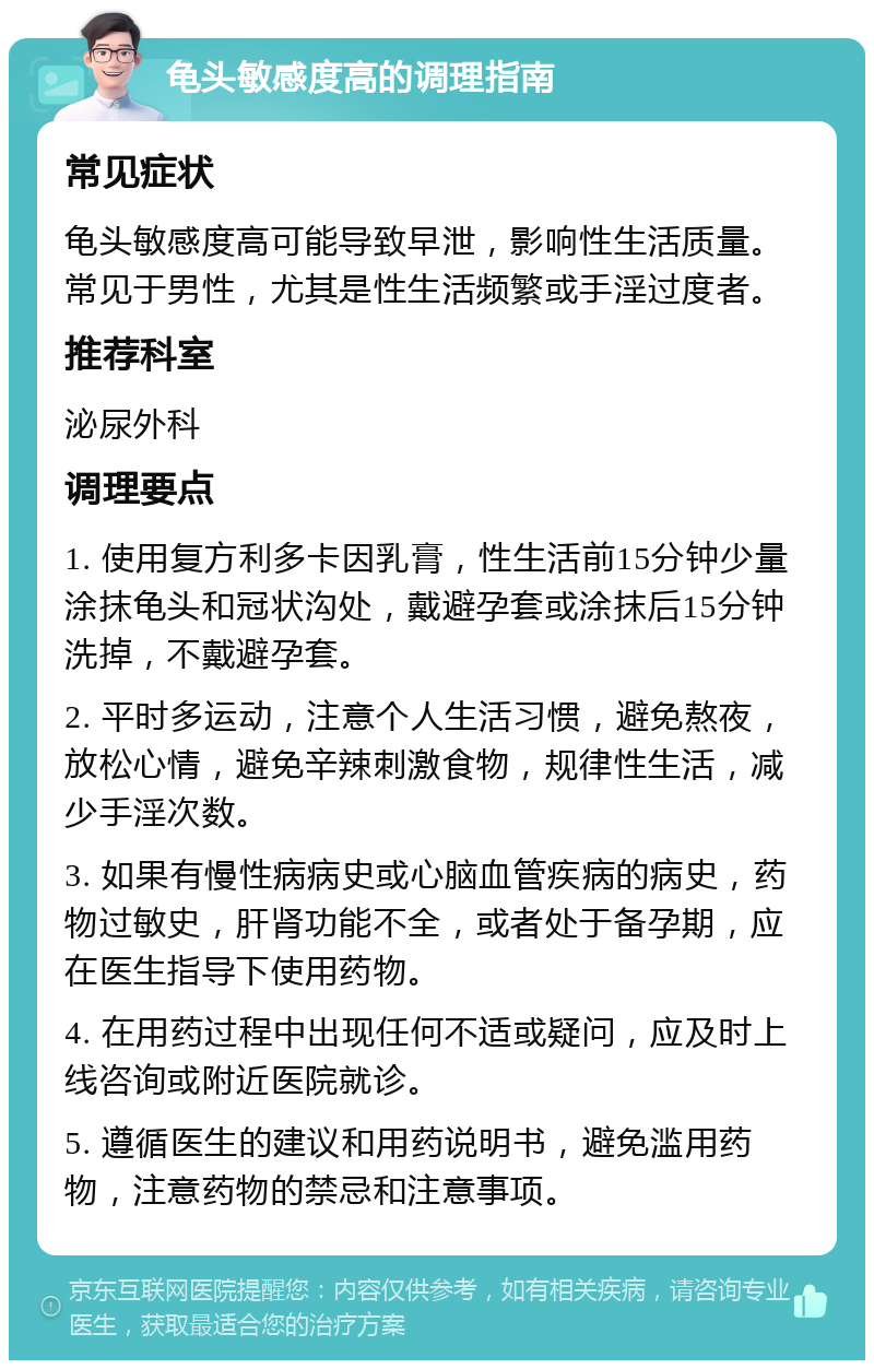 龟头敏感度高的调理指南 常见症状 龟头敏感度高可能导致早泄，影响性生活质量。常见于男性，尤其是性生活频繁或手淫过度者。 推荐科室 泌尿外科 调理要点 1. 使用复方利多卡因乳膏，性生活前15分钟少量涂抹龟头和冠状沟处，戴避孕套或涂抹后15分钟洗掉，不戴避孕套。 2. 平时多运动，注意个人生活习惯，避免熬夜，放松心情，避免辛辣刺激食物，规律性生活，减少手淫次数。 3. 如果有慢性病病史或心脑血管疾病的病史，药物过敏史，肝肾功能不全，或者处于备孕期，应在医生指导下使用药物。 4. 在用药过程中出现任何不适或疑问，应及时上线咨询或附近医院就诊。 5. 遵循医生的建议和用药说明书，避免滥用药物，注意药物的禁忌和注意事项。