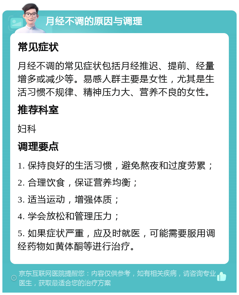 月经不调的原因与调理 常见症状 月经不调的常见症状包括月经推迟、提前、经量增多或减少等。易感人群主要是女性，尤其是生活习惯不规律、精神压力大、营养不良的女性。 推荐科室 妇科 调理要点 1. 保持良好的生活习惯，避免熬夜和过度劳累； 2. 合理饮食，保证营养均衡； 3. 适当运动，增强体质； 4. 学会放松和管理压力； 5. 如果症状严重，应及时就医，可能需要服用调经药物如黄体酮等进行治疗。