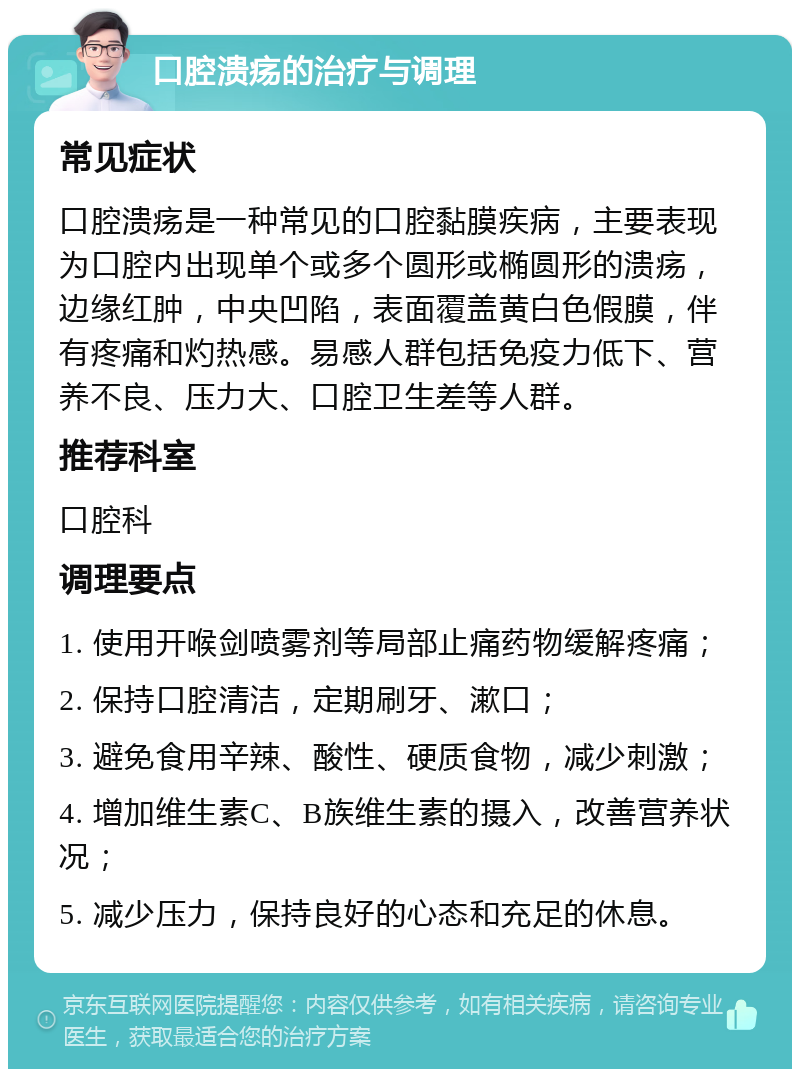 口腔溃疡的治疗与调理 常见症状 口腔溃疡是一种常见的口腔黏膜疾病，主要表现为口腔内出现单个或多个圆形或椭圆形的溃疡，边缘红肿，中央凹陷，表面覆盖黄白色假膜，伴有疼痛和灼热感。易感人群包括免疫力低下、营养不良、压力大、口腔卫生差等人群。 推荐科室 口腔科 调理要点 1. 使用开喉剑喷雾剂等局部止痛药物缓解疼痛； 2. 保持口腔清洁，定期刷牙、漱口； 3. 避免食用辛辣、酸性、硬质食物，减少刺激； 4. 增加维生素C、B族维生素的摄入，改善营养状况； 5. 减少压力，保持良好的心态和充足的休息。