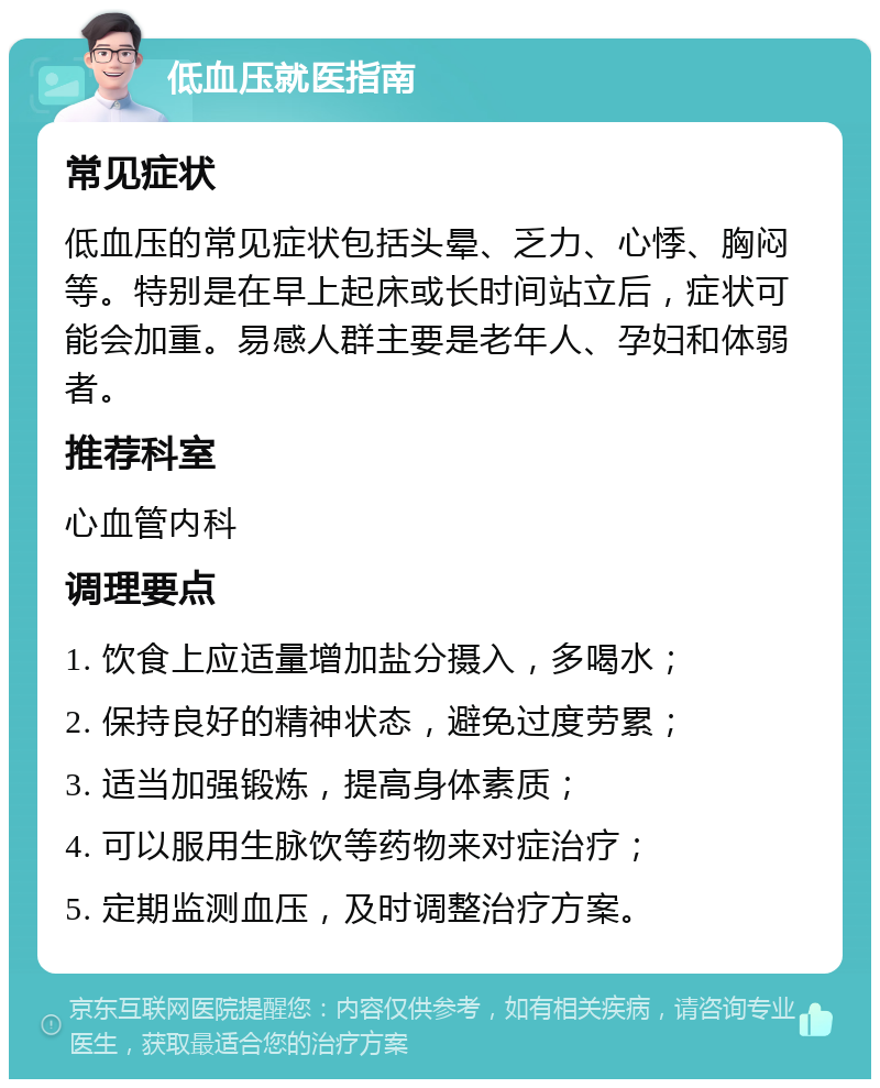 低血压就医指南 常见症状 低血压的常见症状包括头晕、乏力、心悸、胸闷等。特别是在早上起床或长时间站立后，症状可能会加重。易感人群主要是老年人、孕妇和体弱者。 推荐科室 心血管内科 调理要点 1. 饮食上应适量增加盐分摄入，多喝水； 2. 保持良好的精神状态，避免过度劳累； 3. 适当加强锻炼，提高身体素质； 4. 可以服用生脉饮等药物来对症治疗； 5. 定期监测血压，及时调整治疗方案。