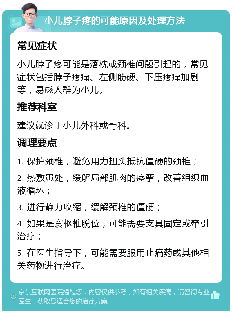 小儿脖子疼的可能原因及处理方法 常见症状 小儿脖子疼可能是落枕或颈椎问题引起的，常见症状包括脖子疼痛、左侧筋硬、下压疼痛加剧等，易感人群为小儿。 推荐科室 建议就诊于小儿外科或骨科。 调理要点 1. 保护颈椎，避免用力扭头抵抗僵硬的颈椎； 2. 热敷患处，缓解局部肌肉的痉挛，改善组织血液循环； 3. 进行静力收缩，缓解颈椎的僵硬； 4. 如果是寰枢椎脱位，可能需要支具固定或牵引治疗； 5. 在医生指导下，可能需要服用止痛药或其他相关药物进行治疗。