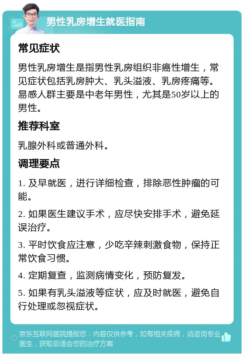 男性乳房增生就医指南 常见症状 男性乳房增生是指男性乳房组织非癌性增生，常见症状包括乳房肿大、乳头溢液、乳房疼痛等。易感人群主要是中老年男性，尤其是50岁以上的男性。 推荐科室 乳腺外科或普通外科。 调理要点 1. 及早就医，进行详细检查，排除恶性肿瘤的可能。 2. 如果医生建议手术，应尽快安排手术，避免延误治疗。 3. 平时饮食应注意，少吃辛辣刺激食物，保持正常饮食习惯。 4. 定期复查，监测病情变化，预防复发。 5. 如果有乳头溢液等症状，应及时就医，避免自行处理或忽视症状。