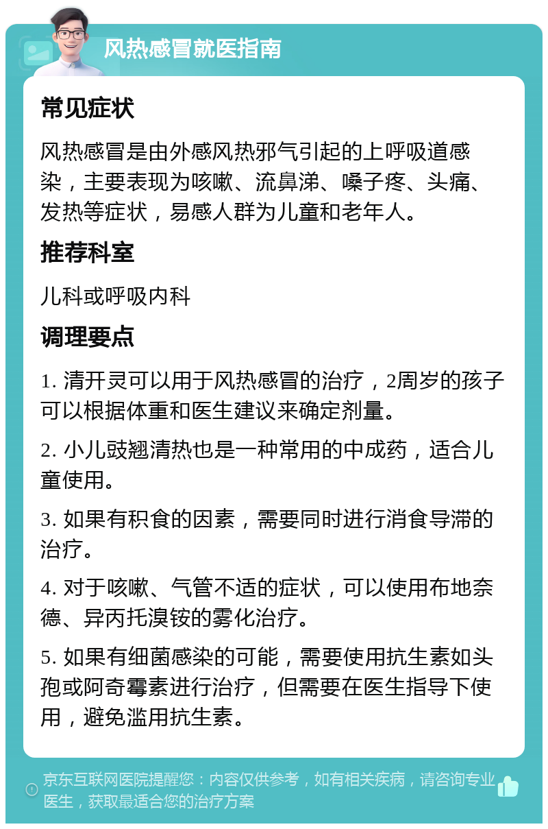 风热感冒就医指南 常见症状 风热感冒是由外感风热邪气引起的上呼吸道感染，主要表现为咳嗽、流鼻涕、嗓子疼、头痛、发热等症状，易感人群为儿童和老年人。 推荐科室 儿科或呼吸内科 调理要点 1. 清开灵可以用于风热感冒的治疗，2周岁的孩子可以根据体重和医生建议来确定剂量。 2. 小儿豉翘清热也是一种常用的中成药，适合儿童使用。 3. 如果有积食的因素，需要同时进行消食导滞的治疗。 4. 对于咳嗽、气管不适的症状，可以使用布地奈德、异丙托溴铵的雾化治疗。 5. 如果有细菌感染的可能，需要使用抗生素如头孢或阿奇霉素进行治疗，但需要在医生指导下使用，避免滥用抗生素。