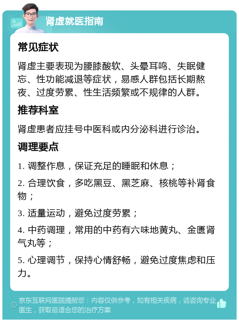 肾虚就医指南 常见症状 肾虚主要表现为腰膝酸软、头晕耳鸣、失眠健忘、性功能减退等症状，易感人群包括长期熬夜、过度劳累、性生活频繁或不规律的人群。 推荐科室 肾虚患者应挂号中医科或内分泌科进行诊治。 调理要点 1. 调整作息，保证充足的睡眠和休息； 2. 合理饮食，多吃黑豆、黑芝麻、核桃等补肾食物； 3. 适量运动，避免过度劳累； 4. 中药调理，常用的中药有六味地黄丸、金匮肾气丸等； 5. 心理调节，保持心情舒畅，避免过度焦虑和压力。