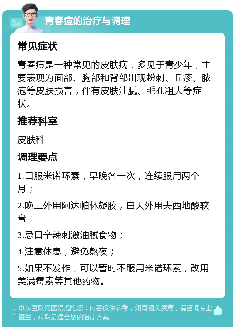 青春痘的治疗与调理 常见症状 青春痘是一种常见的皮肤病，多见于青少年，主要表现为面部、胸部和背部出现粉刺、丘疹、脓疱等皮肤损害，伴有皮肤油腻、毛孔粗大等症状。 推荐科室 皮肤科 调理要点 1.口服米诺环素，早晚各一次，连续服用两个月； 2.晚上外用阿达帕林凝胶，白天外用夫西地酸软膏； 3.忌口辛辣刺激油腻食物； 4.注意休息，避免熬夜； 5.如果不发作，可以暂时不服用米诺环素，改用美满霉素等其他药物。