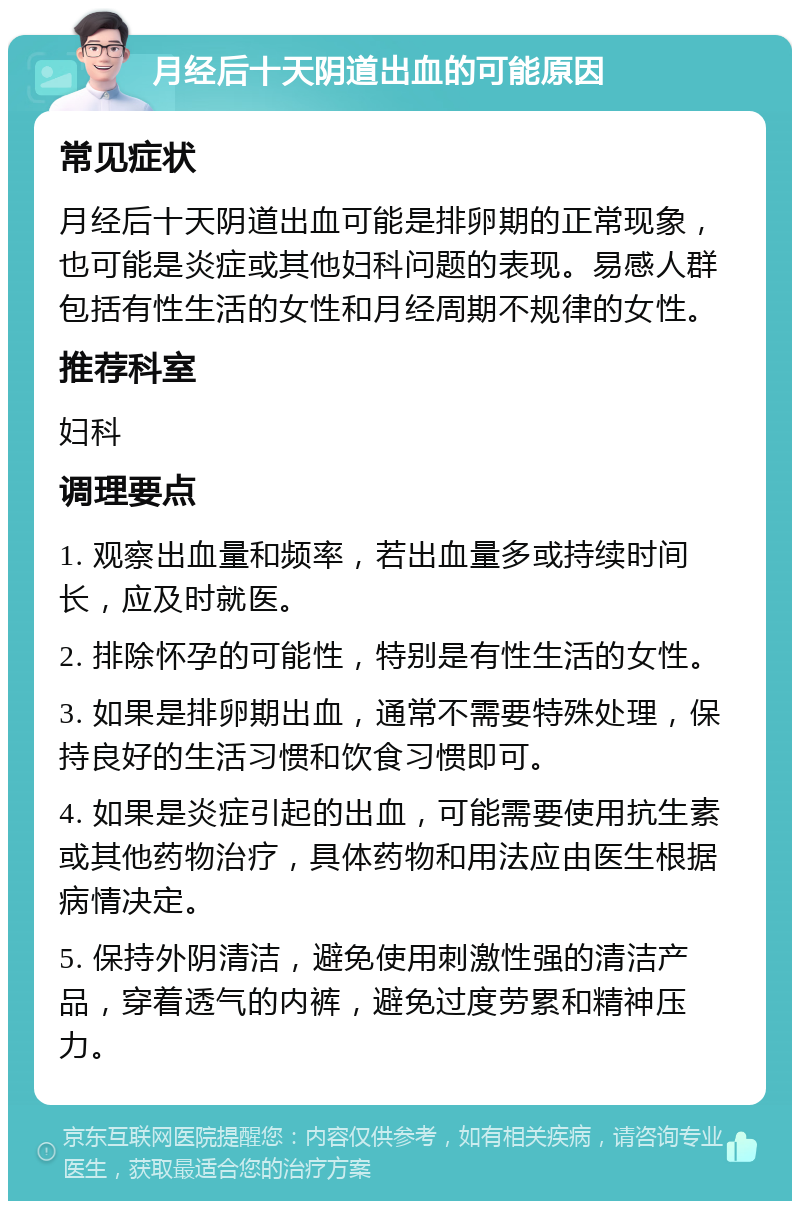 月经后十天阴道出血的可能原因 常见症状 月经后十天阴道出血可能是排卵期的正常现象，也可能是炎症或其他妇科问题的表现。易感人群包括有性生活的女性和月经周期不规律的女性。 推荐科室 妇科 调理要点 1. 观察出血量和频率，若出血量多或持续时间长，应及时就医。 2. 排除怀孕的可能性，特别是有性生活的女性。 3. 如果是排卵期出血，通常不需要特殊处理，保持良好的生活习惯和饮食习惯即可。 4. 如果是炎症引起的出血，可能需要使用抗生素或其他药物治疗，具体药物和用法应由医生根据病情决定。 5. 保持外阴清洁，避免使用刺激性强的清洁产品，穿着透气的内裤，避免过度劳累和精神压力。