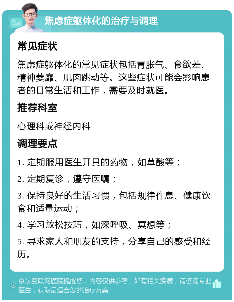 焦虑症躯体化的治疗与调理 常见症状 焦虑症躯体化的常见症状包括胃胀气、食欲差、精神萎靡、肌肉跳动等。这些症状可能会影响患者的日常生活和工作，需要及时就医。 推荐科室 心理科或神经内科 调理要点 1. 定期服用医生开具的药物，如草酸等； 2. 定期复诊，遵守医嘱； 3. 保持良好的生活习惯，包括规律作息、健康饮食和适量运动； 4. 学习放松技巧，如深呼吸、冥想等； 5. 寻求家人和朋友的支持，分享自己的感受和经历。