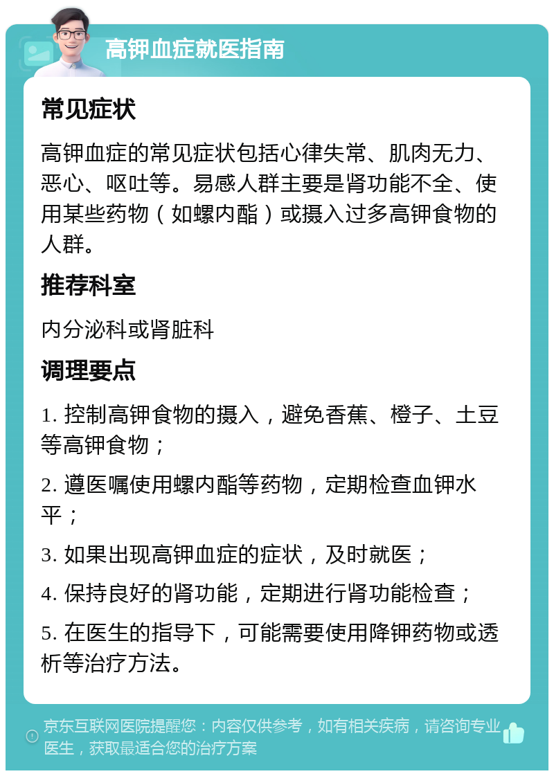 高钾血症就医指南 常见症状 高钾血症的常见症状包括心律失常、肌肉无力、恶心、呕吐等。易感人群主要是肾功能不全、使用某些药物（如螺内酯）或摄入过多高钾食物的人群。 推荐科室 内分泌科或肾脏科 调理要点 1. 控制高钾食物的摄入，避免香蕉、橙子、土豆等高钾食物； 2. 遵医嘱使用螺内酯等药物，定期检查血钾水平； 3. 如果出现高钾血症的症状，及时就医； 4. 保持良好的肾功能，定期进行肾功能检查； 5. 在医生的指导下，可能需要使用降钾药物或透析等治疗方法。