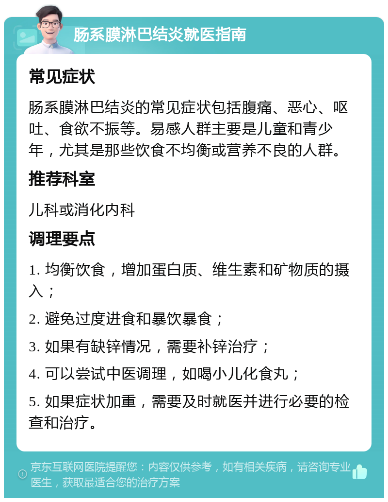 肠系膜淋巴结炎就医指南 常见症状 肠系膜淋巴结炎的常见症状包括腹痛、恶心、呕吐、食欲不振等。易感人群主要是儿童和青少年，尤其是那些饮食不均衡或营养不良的人群。 推荐科室 儿科或消化内科 调理要点 1. 均衡饮食，增加蛋白质、维生素和矿物质的摄入； 2. 避免过度进食和暴饮暴食； 3. 如果有缺锌情况，需要补锌治疗； 4. 可以尝试中医调理，如喝小儿化食丸； 5. 如果症状加重，需要及时就医并进行必要的检查和治疗。