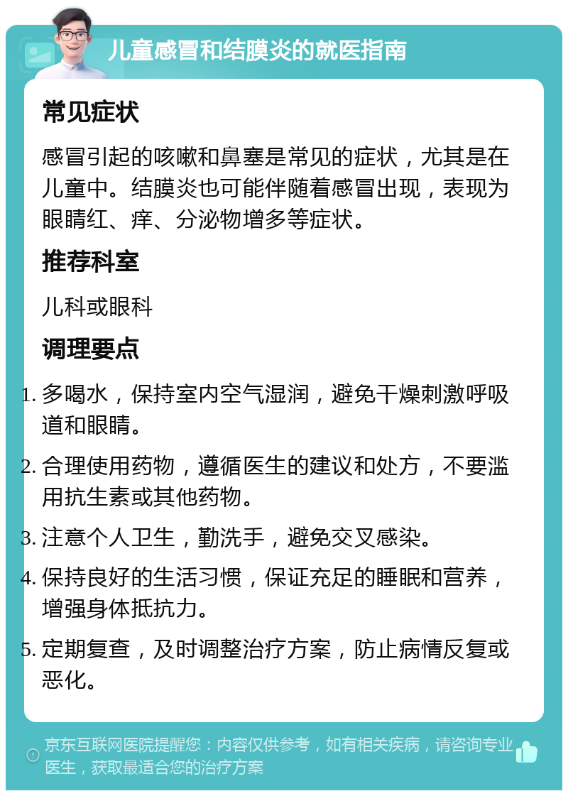 儿童感冒和结膜炎的就医指南 常见症状 感冒引起的咳嗽和鼻塞是常见的症状，尤其是在儿童中。结膜炎也可能伴随着感冒出现，表现为眼睛红、痒、分泌物增多等症状。 推荐科室 儿科或眼科 调理要点 多喝水，保持室内空气湿润，避免干燥刺激呼吸道和眼睛。 合理使用药物，遵循医生的建议和处方，不要滥用抗生素或其他药物。 注意个人卫生，勤洗手，避免交叉感染。 保持良好的生活习惯，保证充足的睡眠和营养，增强身体抵抗力。 定期复查，及时调整治疗方案，防止病情反复或恶化。