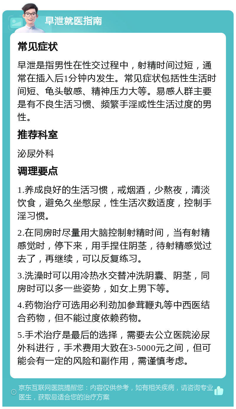 早泄就医指南 常见症状 早泄是指男性在性交过程中，射精时间过短，通常在插入后1分钟内发生。常见症状包括性生活时间短、龟头敏感、精神压力大等。易感人群主要是有不良生活习惯、频繁手淫或性生活过度的男性。 推荐科室 泌尿外科 调理要点 1.养成良好的生活习惯，戒烟酒，少熬夜，清淡饮食，避免久坐憋尿，性生活次数适度，控制手淫习惯。 2.在同房时尽量用大脑控制射精时间，当有射精感觉时，停下来，用手捏住阴茎，待射精感觉过去了，再继续，可以反复练习。 3.洗澡时可以用冷热水交替冲洗阴囊、阴茎，同房时可以多一些姿势，如女上男下等。 4.药物治疗可选用必利劲加参茸鞭丸等中西医结合药物，但不能过度依赖药物。 5.手术治疗是最后的选择，需要去公立医院泌尿外科进行，手术费用大致在3-5000元之间，但可能会有一定的风险和副作用，需谨慎考虑。