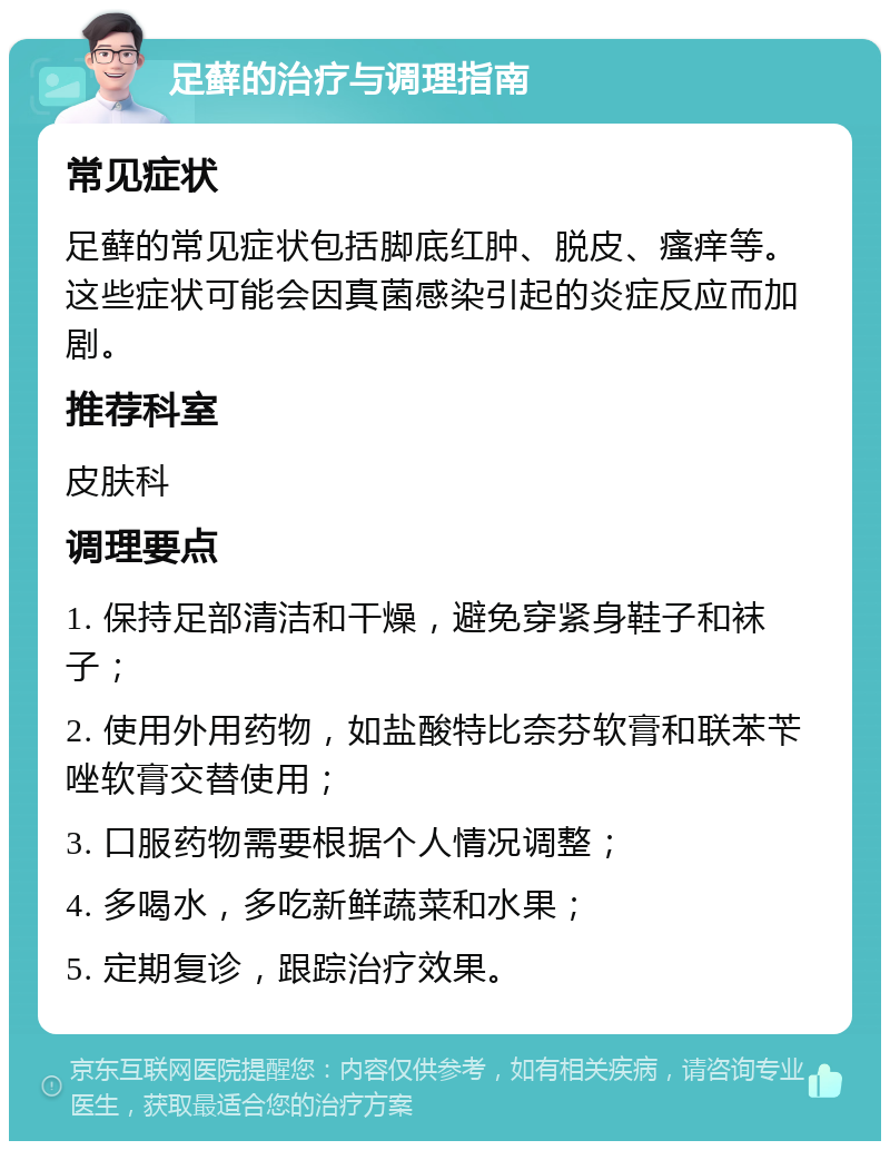 足藓的治疗与调理指南 常见症状 足藓的常见症状包括脚底红肿、脱皮、瘙痒等。这些症状可能会因真菌感染引起的炎症反应而加剧。 推荐科室 皮肤科 调理要点 1. 保持足部清洁和干燥，避免穿紧身鞋子和袜子； 2. 使用外用药物，如盐酸特比奈芬软膏和联苯苄唑软膏交替使用； 3. 口服药物需要根据个人情况调整； 4. 多喝水，多吃新鲜蔬菜和水果； 5. 定期复诊，跟踪治疗效果。